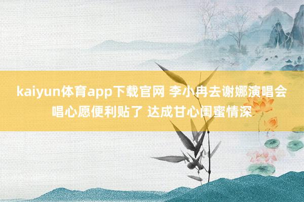 kaiyun体育app下载官网 李小冉去谢娜演唱会唱心愿便利贴了 达成甘心闺蜜情深