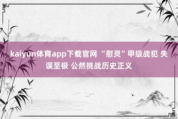 kaiyun体育app下载官网 “慰灵”甲级战犯 失误至极 公然挑战历史正义