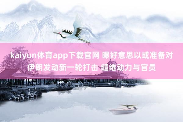 kaiyun体育app下载官网 曝好意思以或准备对伊朗发动新一轮打击 缱绻动力与官员
