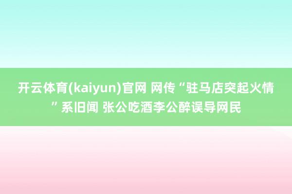 开云体育(kaiyun)官网 网传“驻马店突起火情”系旧闻 张公吃酒李公醉误导网民