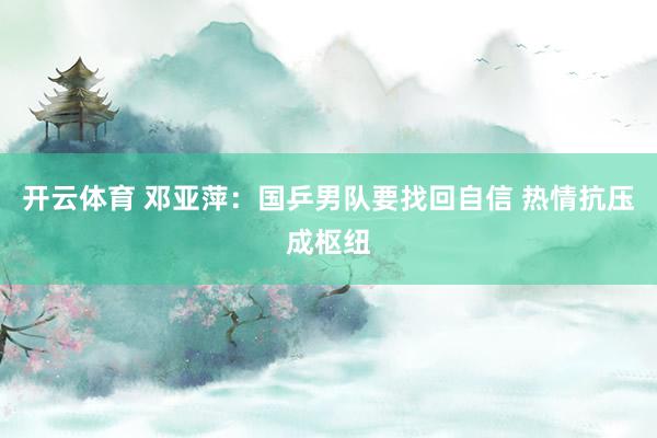 开云体育 邓亚萍：国乒男队要找回自信 热情抗压成枢纽