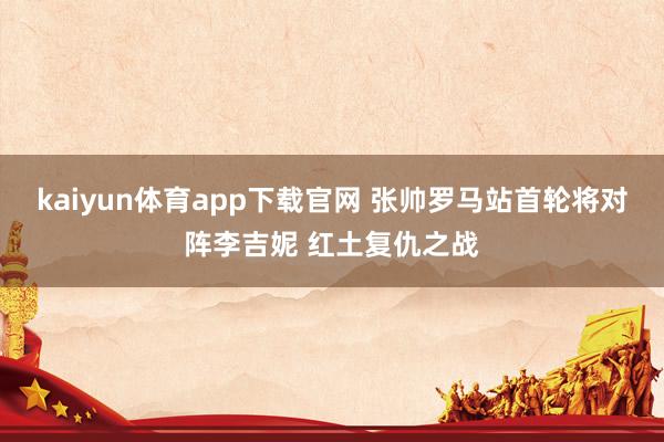 kaiyun体育app下载官网 张帅罗马站首轮将对阵李吉妮 红土复仇之战