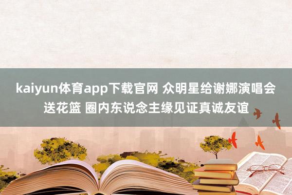 kaiyun体育app下载官网 众明星给谢娜演唱会送花篮 圈内东说念主缘见证真诚友谊