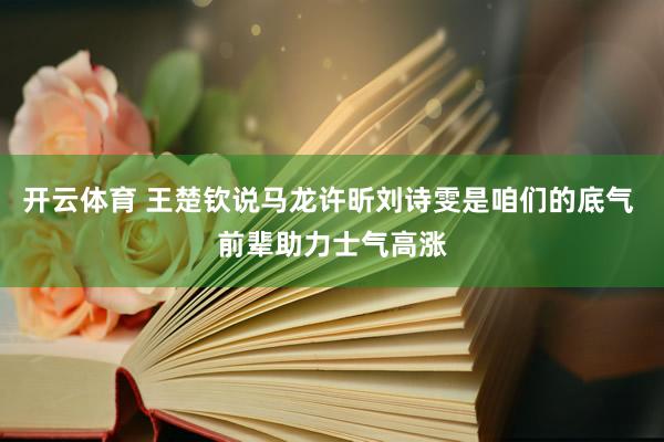 开云体育 王楚钦说马龙许昕刘诗雯是咱们的底气 前辈助力士气高涨