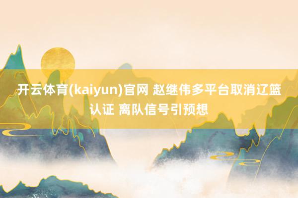 开云体育(kaiyun)官网 赵继伟多平台取消辽篮认证 离队信号引预想