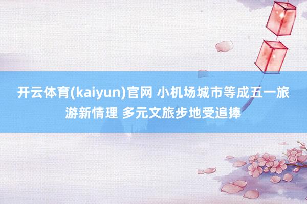 开云体育(kaiyun)官网 小机场城市等成五一旅游新情理 多元文旅步地受追捧
