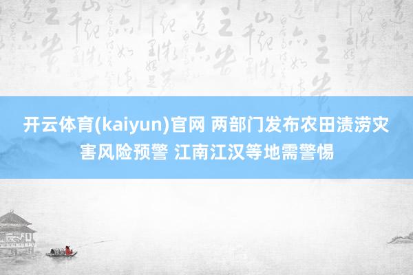 开云体育(kaiyun)官网 两部门发布农田渍涝灾害风险预警 江南江汉等地需警惕