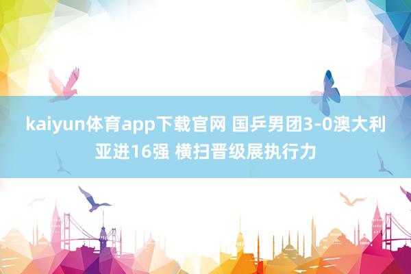 kaiyun体育app下载官网 国乒男团3-0澳大利亚进16强 横扫晋级展执行力