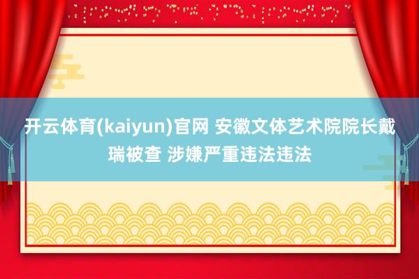 开云体育(kaiyun)官网 安徽文体艺术院院长戴瑞被查 涉嫌严重违法违法