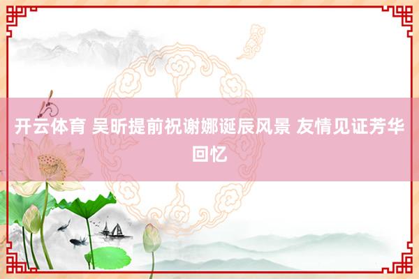 开云体育 吴昕提前祝谢娜诞辰风景 友情见证芳华回忆