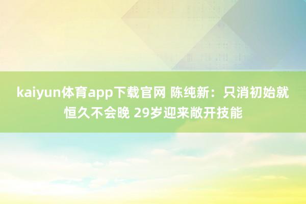 kaiyun体育app下载官网 陈纯新：只消初始就恒久不会晚 29岁迎来敞开技能