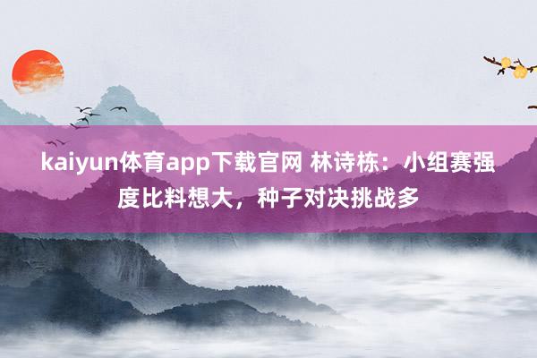 kaiyun体育app下载官网 林诗栋：小组赛强度比料想大，种子对决挑战多