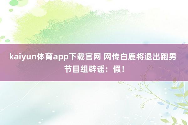 kaiyun体育app下载官网 网传白鹿将退出跑男 节目组辟谣：假！