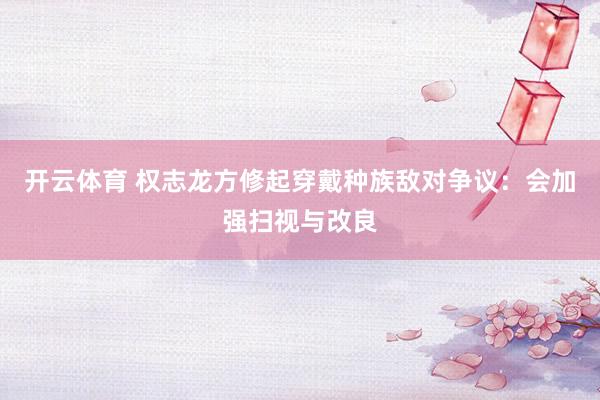 开云体育 权志龙方修起穿戴种族敌对争议：会加强扫视与改良