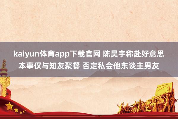 kaiyun体育app下载官网 陈昊宇称赴好意思本事仅与知友聚餐 否定私会他东谈主男友