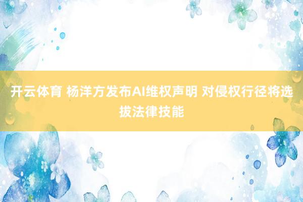 开云体育 杨洋方发布AI维权声明 对侵权行径将选拔法律技能