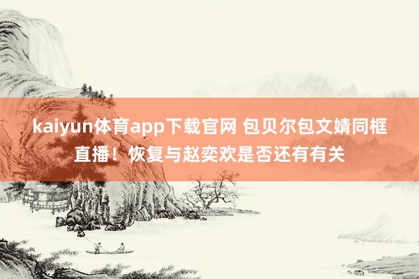 kaiyun体育app下载官网 包贝尔包文婧同框直播！恢复与赵奕欢是否还有有关