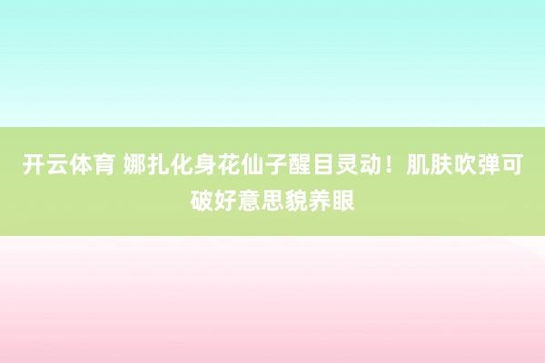 开云体育 娜扎化身花仙子醒目灵动！肌肤吹弹可破好意思貌养眼
