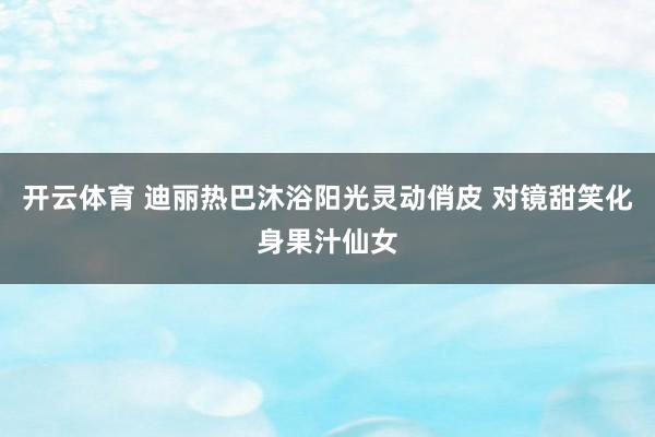 开云体育 迪丽热巴沐浴阳光灵动俏皮 对镜甜笑化身果汁仙女