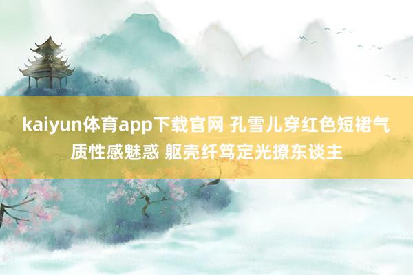 kaiyun体育app下载官网 孔雪儿穿红色短裙气质性感魅惑 躯壳纤笃定光撩东谈主