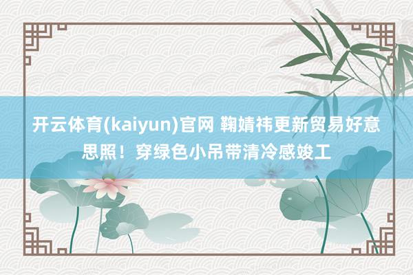 开云体育(kaiyun)官网 鞠婧祎更新贸易好意思照！穿绿色小吊带清冷感竣工