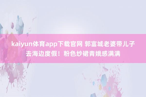 kaiyun体育app下载官网 郭富城老婆带儿子去海边度假！粉色纱裙青娥感满满