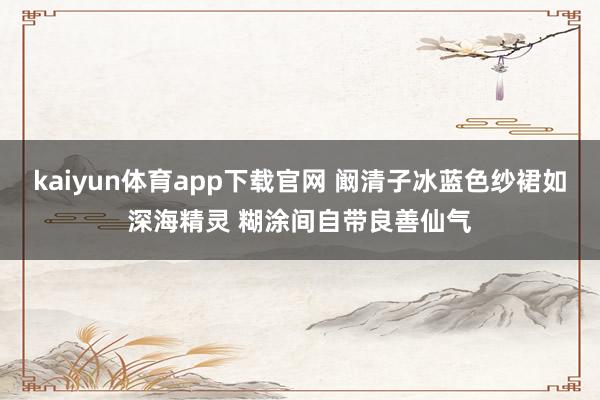 kaiyun体育app下载官网 阚清子冰蓝色纱裙如深海精灵 糊涂间自带良善仙气
