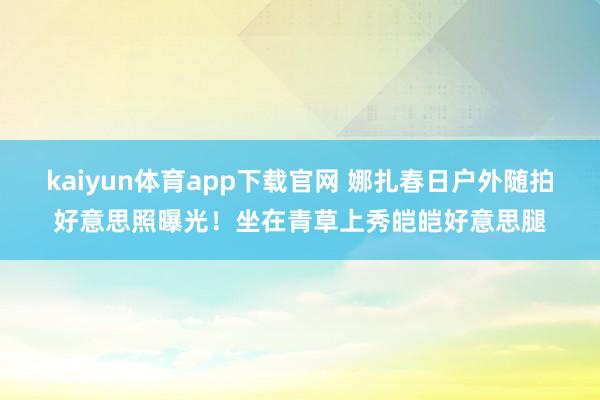 kaiyun体育app下载官网 娜扎春日户外随拍好意思照曝光！坐在青草上秀皑皑好意思腿