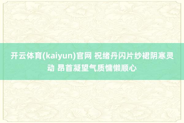 开云体育(kaiyun)官网 祝绪丹闪片纱裙阴寒灵动 昂首凝望气质慵懒顺心