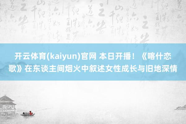 开云体育(kaiyun)官网 本日开播！《喀什恋歌》在东谈主间烟火中叙述女性成长与旧地深情
