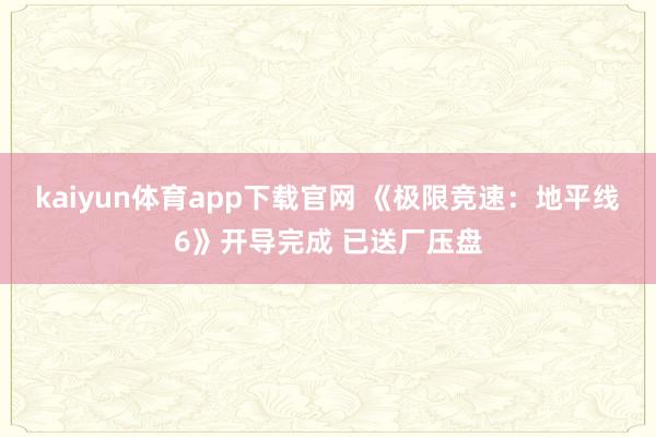 kaiyun体育app下载官网 《极限竞速：地平线6》开导完成 已送厂压盘