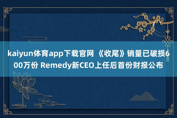 kaiyun体育app下载官网 《收尾》销量已破损600万份 Remedy新CEO上任后首份财报公布
