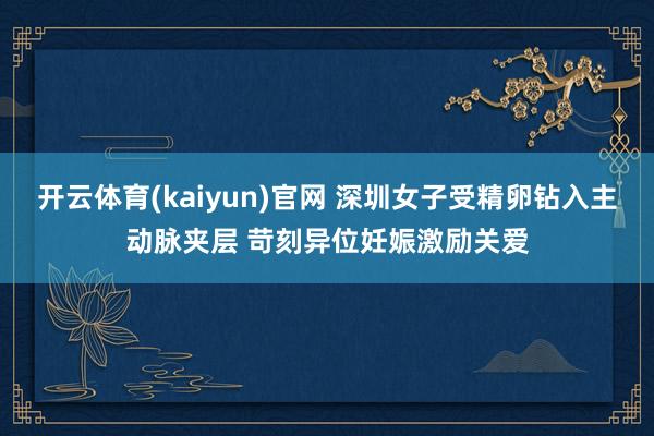 开云体育(kaiyun)官网 深圳女子受精卵钻入主动脉夹层 苛刻异位妊娠激励关爱