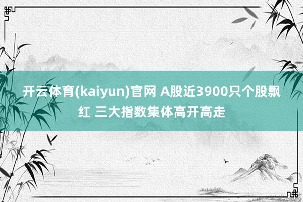 开云体育(kaiyun)官网 A股近3900只个股飘红 三大指数集体高开高走