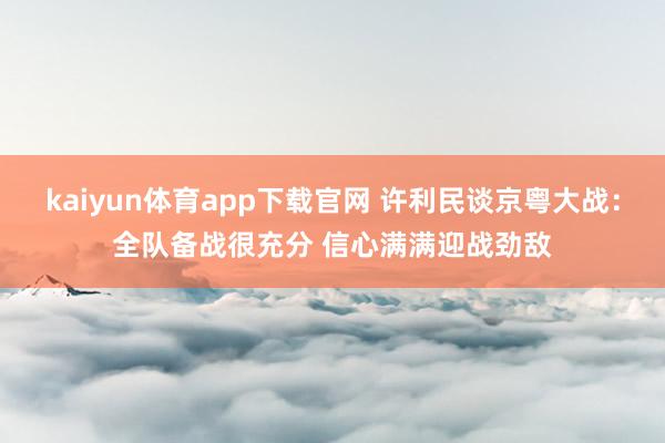 kaiyun体育app下载官网 许利民谈京粤大战：全队备战很充分 信心满满迎战劲敌