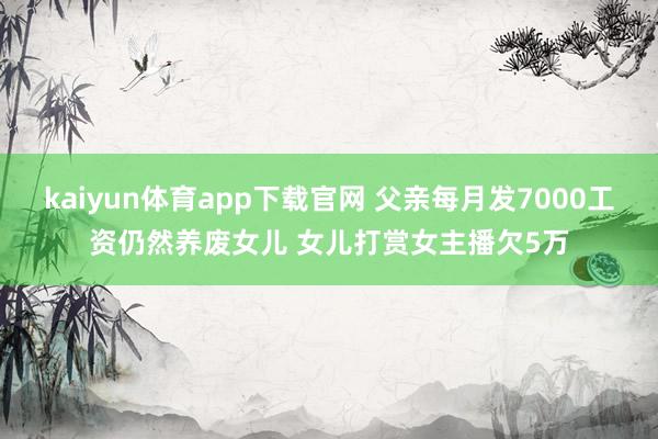 kaiyun体育app下载官网 父亲每月发7000工资仍然养废女儿 女儿打赏女主播欠5万