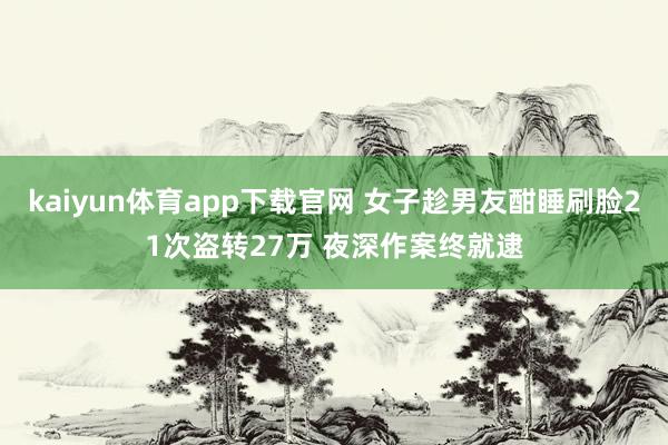 kaiyun体育app下载官网 女子趁男友酣睡刷脸21次盗转27万 夜深作案终就逮