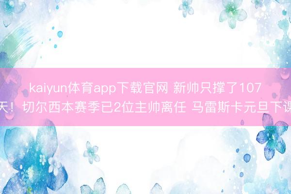 kaiyun体育app下载官网 新帅只撑了107天！切尔西本赛季已2位主帅离任 马雷斯卡元旦下课