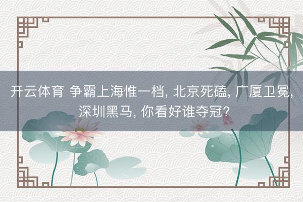 开云体育 争霸上海惟一档， 北京死磕， 广厦卫冕， 深圳黑马， 你看好谁夺冠?