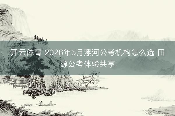开云体育 2026年5月漯河公考机构怎么选 田源公考体验共享
