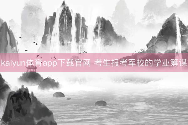 kaiyun体育app下载官网 考生报考军校的学业筹谋