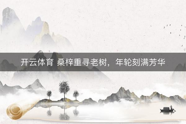 开云体育 桑梓重寻老树，年轮刻满芳华