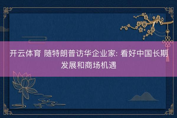开云体育 随特朗普访华企业家: 看好中国长期发展和商场机遇