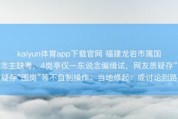 kaiyun体育app下载官网 福建龙岩市属国企招聘25名考生19东说念主缺考，4岗亭仅一东说念编缉试，网友质疑存“围岗”等不自制操作；当地修起：或讨论到路程较远是以烧毁考核