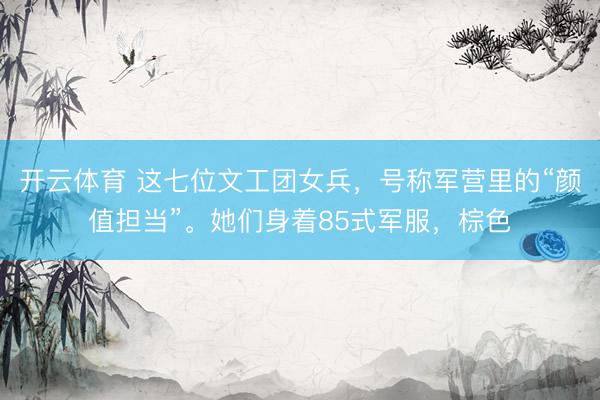 开云体育 这七位文工团女兵,号称军营里的“颜值担当”。她们身着85式军服,棕色