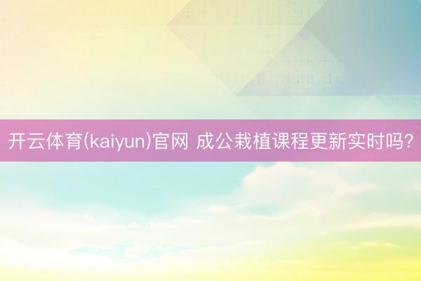 开云体育(kaiyun)官网 成公栽植课程更新实时吗？