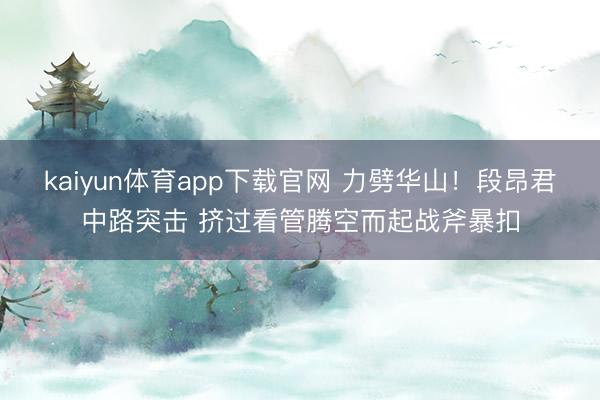 kaiyun体育app下载官网 力劈华山！段昂君中路突击 挤过看管腾空而起战斧暴扣