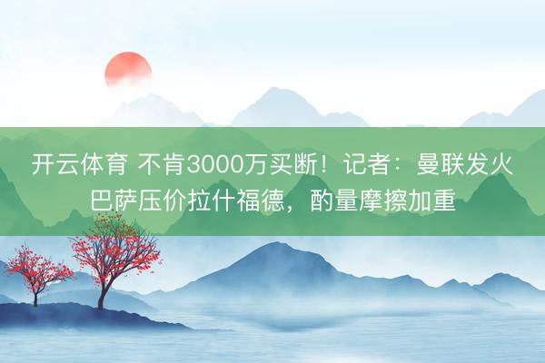 开云体育 不肯3000万买断！记者：曼联发火巴萨压价拉什福德，酌量摩擦加重