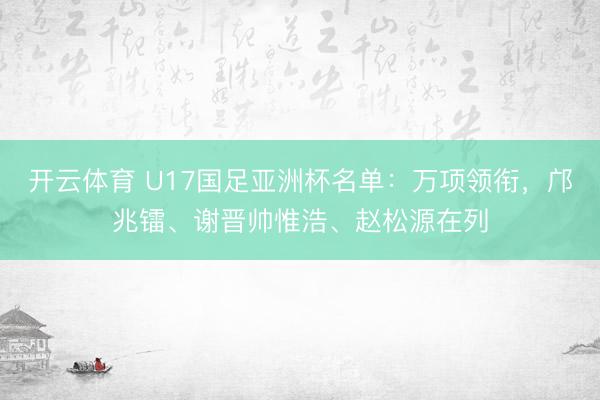 开云体育 U17国足亚洲杯名单：万项领衔，邝兆镭、谢晋帅惟浩、赵松源在列