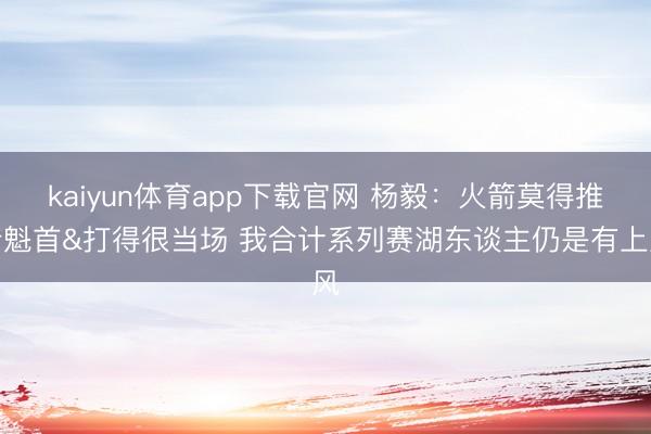 kaiyun体育app下载官网 杨毅：火箭莫得推行魁首&打得很当场 我合计系列赛湖东谈主仍是有上风